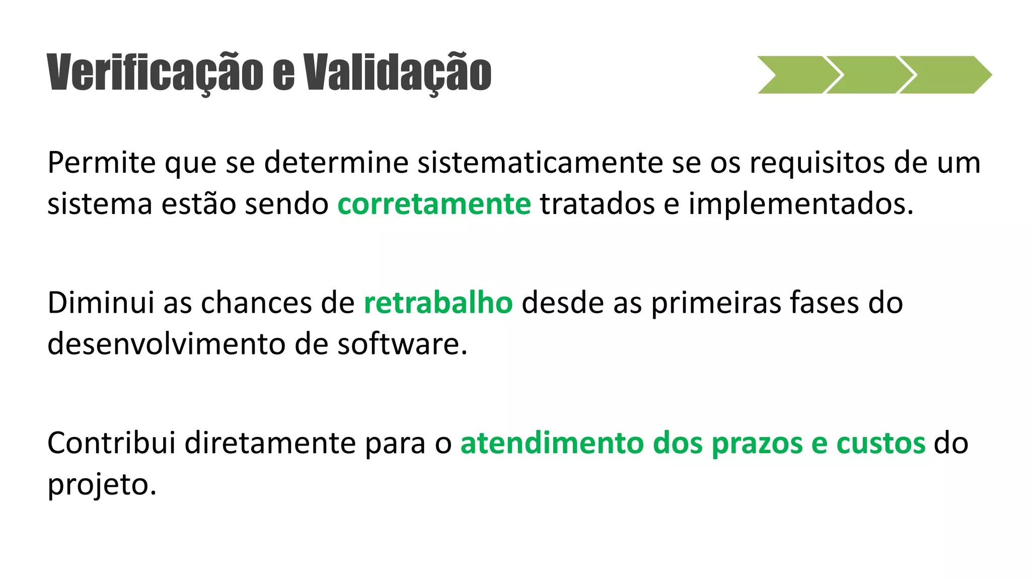 Permite que se determine sistematicamente se os requisitos de um
sistema estão sendo corretamente tratados e implementados.
Diminui as chances de retrabalho desde as primeiras fases do
desenvolvimento de software.
Contribui diretamente para o atendimento dos prazos e custos do
projeto.
Verificação e Validação
 