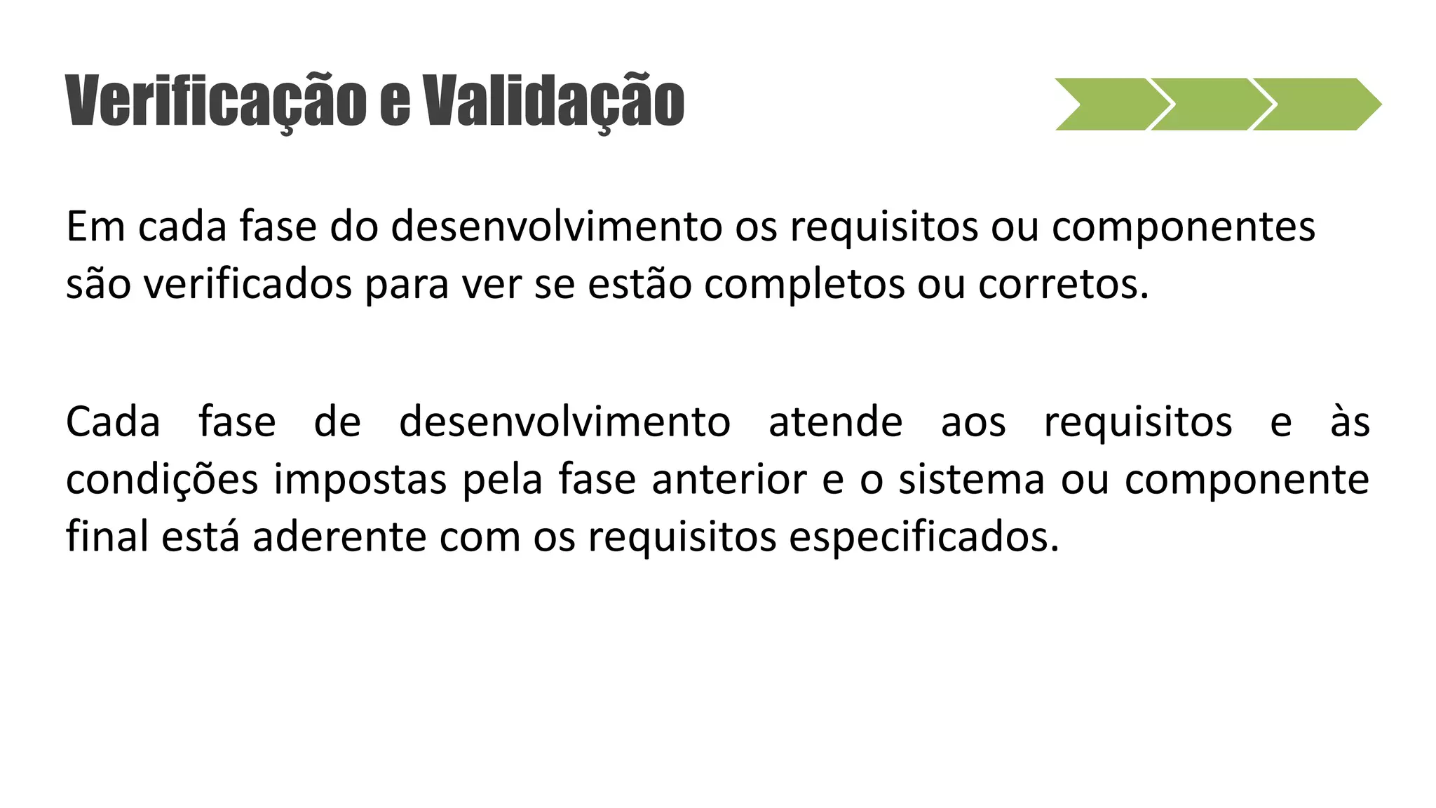 Verificação e Validação
Em cada fase do desenvolvimento os requisitos ou componentes
são verificados para ver se estão completos ou corretos.
Cada fase de desenvolvimento atende aos requisitos e às
condições impostas pela fase anterior e o sistema ou componente
final está aderente com os requisitos especificados.
 