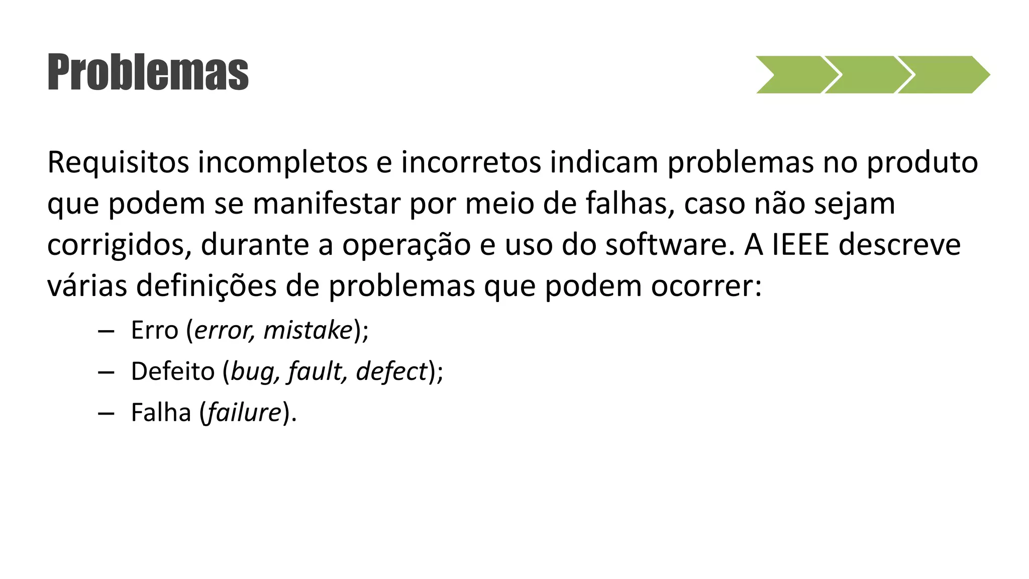 Requisitos incompletos e incorretos indicam problemas no produto
que podem se manifestar por meio de falhas, caso não sejam
corrigidos, durante a operação e uso do software. A IEEE descreve
várias definições de problemas que podem ocorrer:
– Erro (error, mistake);
– Defeito (bug, fault, defect);
– Falha (failure).
Problemas
 