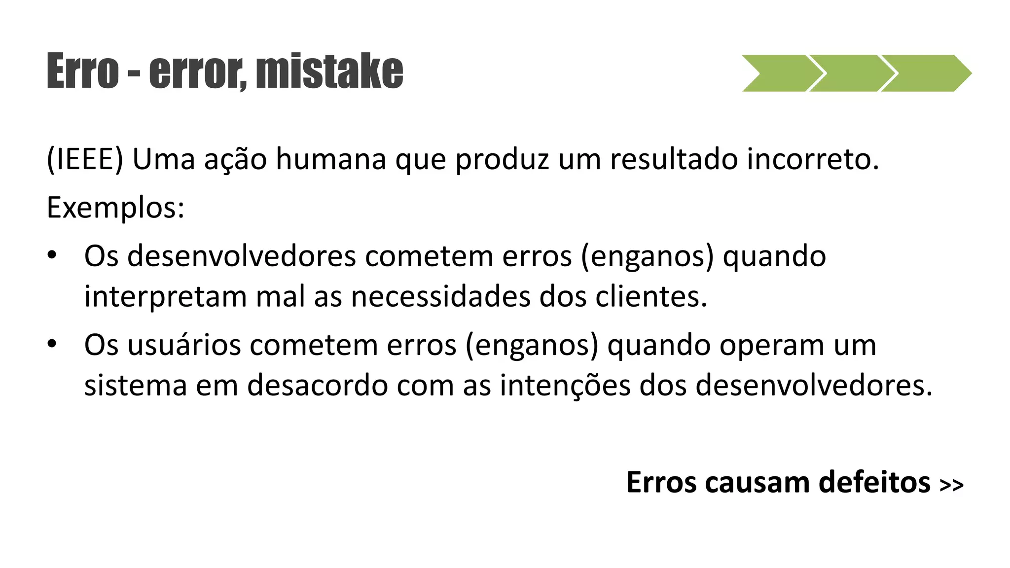 (IEEE) Uma ação humana que produz um resultado incorreto.
Exemplos:
• Os desenvolvedores cometem erros (enganos) quando
interpretam mal as necessidades dos clientes.
• Os usuários cometem erros (enganos) quando operam um
sistema em desacordo com as intenções dos desenvolvedores.
Erros causam defeitos >>
Erro - error, mistake
 