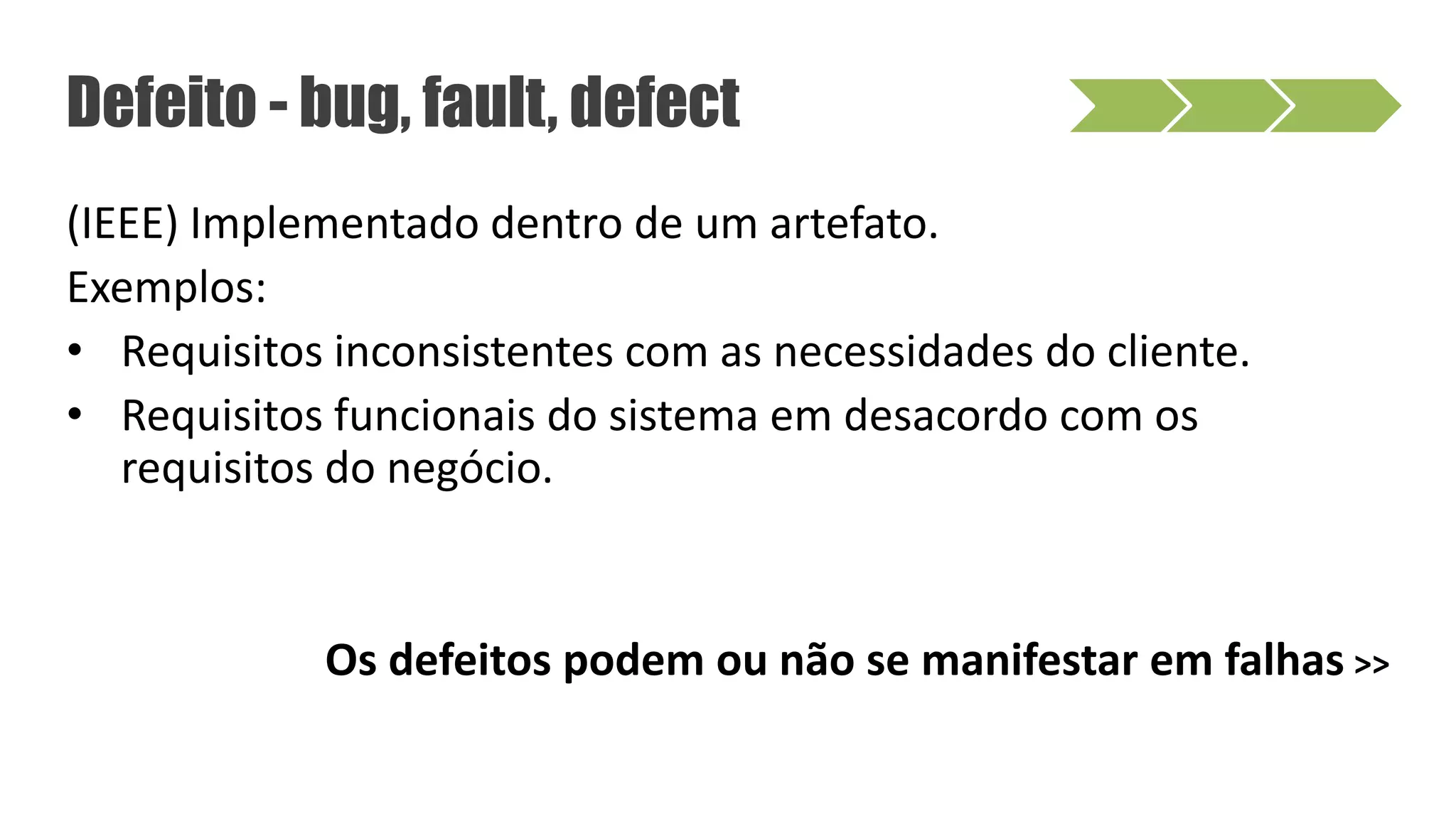 (IEEE) Implementado dentro de um artefato.
Exemplos:
• Requisitos inconsistentes com as necessidades do cliente.
• Requisitos funcionais do sistema em desacordo com os
requisitos do negócio.
Os defeitos podem ou não se manifestar em falhas >>
Defeito - bug, fault, defect
 