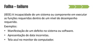 (IEEE) A incapacidade de um sistema ou componente em executar
as funções requeridas dentro de um nível de desempenho
requerido.
Exemplos:
• Manifestação de um defeito no sistema ou software.
• Apresentação de data incorretas.
• Tela azul no monitor do computador.
Falha – failure
 