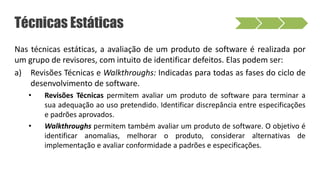 Nas técnicas estáticas, a avaliação de um produto de software é realizada por
um grupo de revisores, com intuito de identificar defeitos. Elas podem ser:
a) Revisões Técnicas e Walkthroughs: Indicadas para todas as fases do ciclo de
desenvolvimento de software.
• Revisões Técnicas permitem avaliar um produto de software para terminar a
sua adequação ao uso pretendido. Identificar discrepância entre especificações
e padrões aprovados.
• Walkthroughs permitem também avaliar um produto de software. O objetivo é
identificar anomalias, melhorar o produto, considerar alternativas de
implementação e avaliar conformidade a padrões e especificações.
Técnicas Estáticas
 