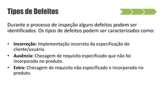 Durante o processo de inspeção alguns defeitos podem ser
identificados. Os tipos de defeitos podem ser caracterizados como:
• Incorreção: Implementação incorreta da especificação do
cliente/usuário.
• Ausência: Checagem de requisito especificado que não foi
incorporado no produto.
• Extra: Checagem de requisito não especificado e incorporado no
produto.
Tipos de Defeitos
 