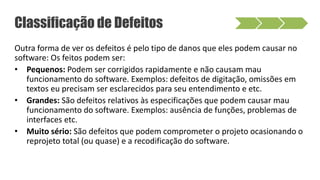 Outra forma de ver os defeitos é pelo tipo de danos que eles podem causar no
software: Os feitos podem ser:
• Pequenos: Podem ser corrigidos rapidamente e não causam mau
funcionamento do software. Exemplos: defeitos de digitação, omissões em
textos eu precisam ser esclarecidos para seu entendimento e etc.
• Grandes: São defeitos relativos às especificações que podem causar mau
funcionamento do software. Exemplos: ausência de funções, problemas de
interfaces etc.
• Muito sério: São defeitos que podem comprometer o projeto ocasionando o
reprojeto total (ou quase) e a recodificação do software.
Classificação de Defeitos
 