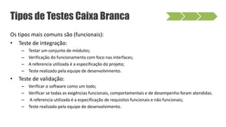 Os tipos mais comuns são (funcionais):
• Teste de integração:
– Testar um conjunto de módulos;
– Verificação do funcionamento com foco nas interfaces;
– A referencia utilizada é a especificação do projeto;
– Teste realizado pela equipe de desenvolvimento.
• Teste de validação:
– Verificar o software como um todo;
– Verificar se todas as exigências funcionais, comportamentais e de desempenho foram atendidas.
– A referencia utilizada é a especificação de requisitos funcionais e não funcionais;
– Teste realizado pela equipe de desenvolvimento.
Tipos de Testes Caixa Branca
 