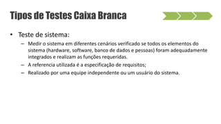 • Teste de sistema:
– Medir o sistema em diferentes cenários verificado se todos os elementos do
sistema (hardware, software, banco de dados e pessoas) foram adequadamente
integrados e realizam as funções requeridas.
– A referencia utilizada é a especificação de requisitos;
– Realizado por uma equipe independente ou um usuário do sistema.
Tipos de Testes Caixa Branca
 
