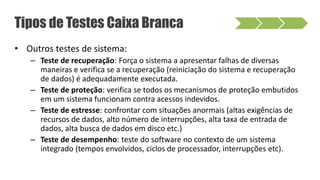 • Outros testes de sistema:
– Teste de recuperação: Força o sistema a apresentar falhas de diversas
maneiras e verifica se a recuperação (reiniciação do sistema e recuperação
de dados) é adequadamente executada.
– Teste de proteção: verifica se todos os mecanismos de proteção embutidos
em um sistema funcionam contra acessos indevidos.
– Teste de estresse: confrontar com situações anormais (altas exigências de
recursos de dados, alto número de interrupções, alta taxa de entrada de
dados, alta busca de dados em disco etc.)
– Teste de desempenho: teste do software no contexto de um sistema
integrado (tempos envolvidos, ciclos de processador, interrupções etc).
Tipos de Testes Caixa Branca
 