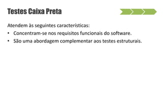 Atendem às seguintes características:
• Concentram-se nos requisitos funcionais do software.
• São uma abordagem complementar aos testes estruturais.
Testes Caixa Preta
 