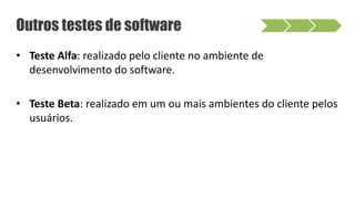 • Teste Alfa: realizado pelo cliente no ambiente de
desenvolvimento do software.
• Teste Beta: realizado em um ou mais ambientes do cliente pelos
usuários.
Outros testes de software
 