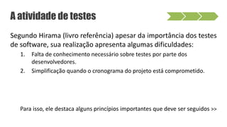 Segundo Hirama (livro referência) apesar da importância dos testes
de software, sua realização apresenta algumas dificuldades:
1. Falta de conhecimento necessário sobre testes por parte dos
desenvolvedores.
2. Simplificação quando o cronograma do projeto está comprometido.
Para isso, ele destaca alguns princípios importantes que deve ser seguidos >>
A atividade de testes
 