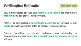 Verificação e Validação
V&V é um processo aplicado para melhorar a qualidade dos produtos e a
produtividade dos processos de software.
Permite os desenvolvedores identificar problemas de software o mais
rápido possível e corrigi-los antes de entregarem aos usuários.
Permite identificar e corrigir problemas nas atividades de
desenvolvimento para aumentar a produtividade de novos projetos de
software.
 