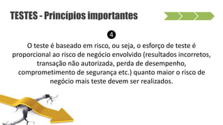 ❹
O teste é baseado em risco, ou seja, o esforço de teste é
proporcional ao risco de negócio envolvido (resultados incorretos,
transação não autorizada, perda de desempenho,
comprometimento de segurança etc.) quanto maior o risco de
negócio mais teste devem ser realizados.
TESTES - Princípios importantes
 