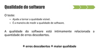 O teste:
– Ajuda a tornar a qualidade visível.
– É a maneira de medir a qualidade de software.
A qualidade do software está intimamente relacionada a
quantidade de erros descobertos.
+ erros descobertos + maior qualidade
Qualidade do software
 