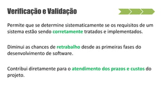 Permite que se determine sistematicamente se os requisitos de um
sistema estão sendo corretamente tratados e implementados.
Diminui as chances de retrabalho desde as primeiras fases do
desenvolvimento de software.
Contribui diretamente para o atendimento dos prazos e custos do
projeto.
Verificação e Validação
 