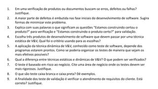 1. Em uma verificação de produtos ou documentos buscam-se erros, defeitos ou falhas?
Justifique.
2. A maior parte de defeitos é embutida nas fase iniciais do desenvolvimento de software. Sugira
formas de minimizar este problema.
3. Explica com suas palavras o que significam as questões “Estamos construindo certou o
produto?” para verificação e “Estamos construindo o produto certo?” para validação.
4. Escolha três produtos de desenvolvimento de software que devem passar por uma técnica
estática de V&V, Qual foi o critério usando para as escolhas?
5. A aplicação da técnica dinâmica de V&V, conhecido como teste de software, depende dos
programas estarem prontos. Como se poderia organizar os testes de maneira que sejam os
mais efetivos possíveis?
6. Qual a diferença entre técnicas estáticas e dinâmicas de V&V? O que podem ser verificados?
7. O teste é baseado em risco ao negócio. Cite uma área de negócio onde os testes devem ser
mais rigorosos. Justifique.
8. O que são teste caixa branca e caixa preta? Dê exemplos.
9. A finalidade dos teste de validação é verificar o atendimento de requisitos do cliente. Está
correto? Justifique.
 