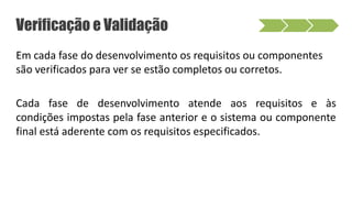 Verificação e Validação
Em cada fase do desenvolvimento os requisitos ou componentes
são verificados para ver se estão completos ou corretos.
Cada fase de desenvolvimento atende aos requisitos e às
condições impostas pela fase anterior e o sistema ou componente
final está aderente com os requisitos especificados.
 