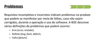 Requisitos incompletos e incorretos indicam problemas no produto
que podem se manifestar por meio de falhas, caso não sejam
corrigidos, durante a operação e uso do software. A IEEE descreve
várias definições de problemas que podem ocorrer:
– Erro (error, mistake);
– Defeito (bug, fault, defect);
– Falha (failure).
Problemas
 