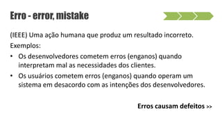(IEEE) Uma ação humana que produz um resultado incorreto.
Exemplos:
• Os desenvolvedores cometem erros (enganos) quando
interpretam mal as necessidades dos clientes.
• Os usuários cometem erros (enganos) quando operam um
sistema em desacordo com as intenções dos desenvolvedores.
Erros causam defeitos >>
Erro - error, mistake
 