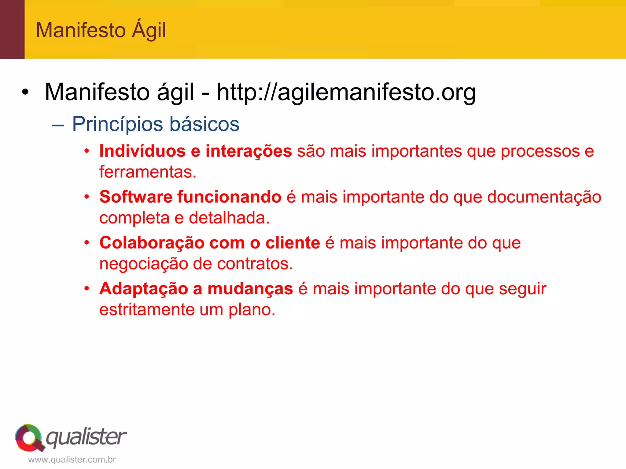 Manifesto Ágil


• Manifesto ágil - http://agilemanifesto.org
     – Princípios básicos
            • Indivíduos e interações são mais importantes que processos e
              ferramentas.
            • Software funcionando é mais importante do que documentação
              completa e detalhada.
            • Colaboração com o cliente é mais importante do que
              negociação de contratos.
            • Adaptação a mudanças é mais importante do que seguir
              estritamente um plano.




www.qualister.com.br
 