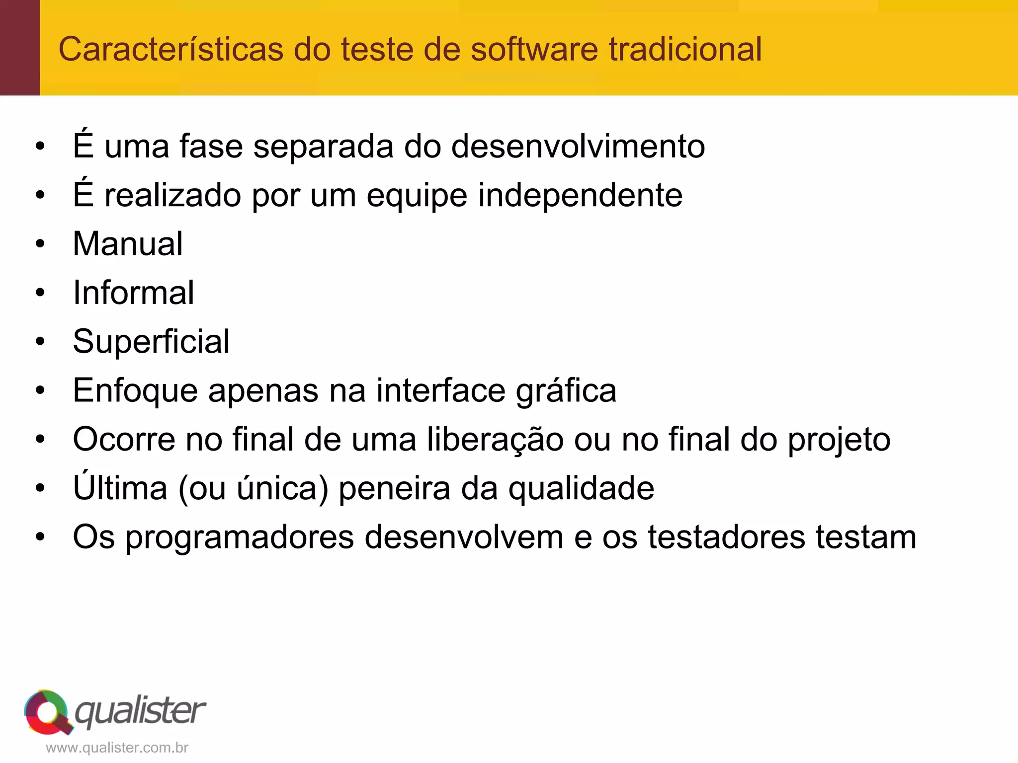 Características do teste de software tradicional

•   É uma fase separada do desenvolvimento
•   É realizado por um equipe independente
•   Manual
•   Informal
•   Superficial
•   Enfoque apenas na interface gráfica
•   Ocorre no final de uma liberação ou no final do projeto
•   Última (ou única) peneira da qualidade
•   Os programadores desenvolvem e os testadores testam




www.qualister.com.br
 