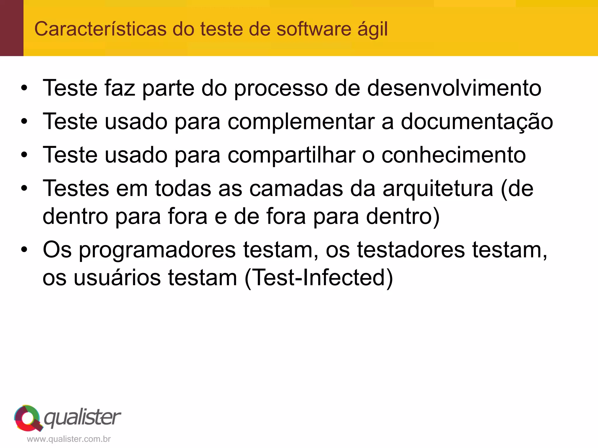 Características do teste de software ágil


• Teste faz parte do processo de desenvolvimento
• Teste usado para complementar a documentação
• Teste usado para compartilhar o conhecimento
• Testes em todas as camadas da arquitetura (de
  dentro para fora e de fora para dentro)
• Os programadores testam, os testadores testam,
  os usuários testam (Test-Infected)




www.qualister.com.br
 
