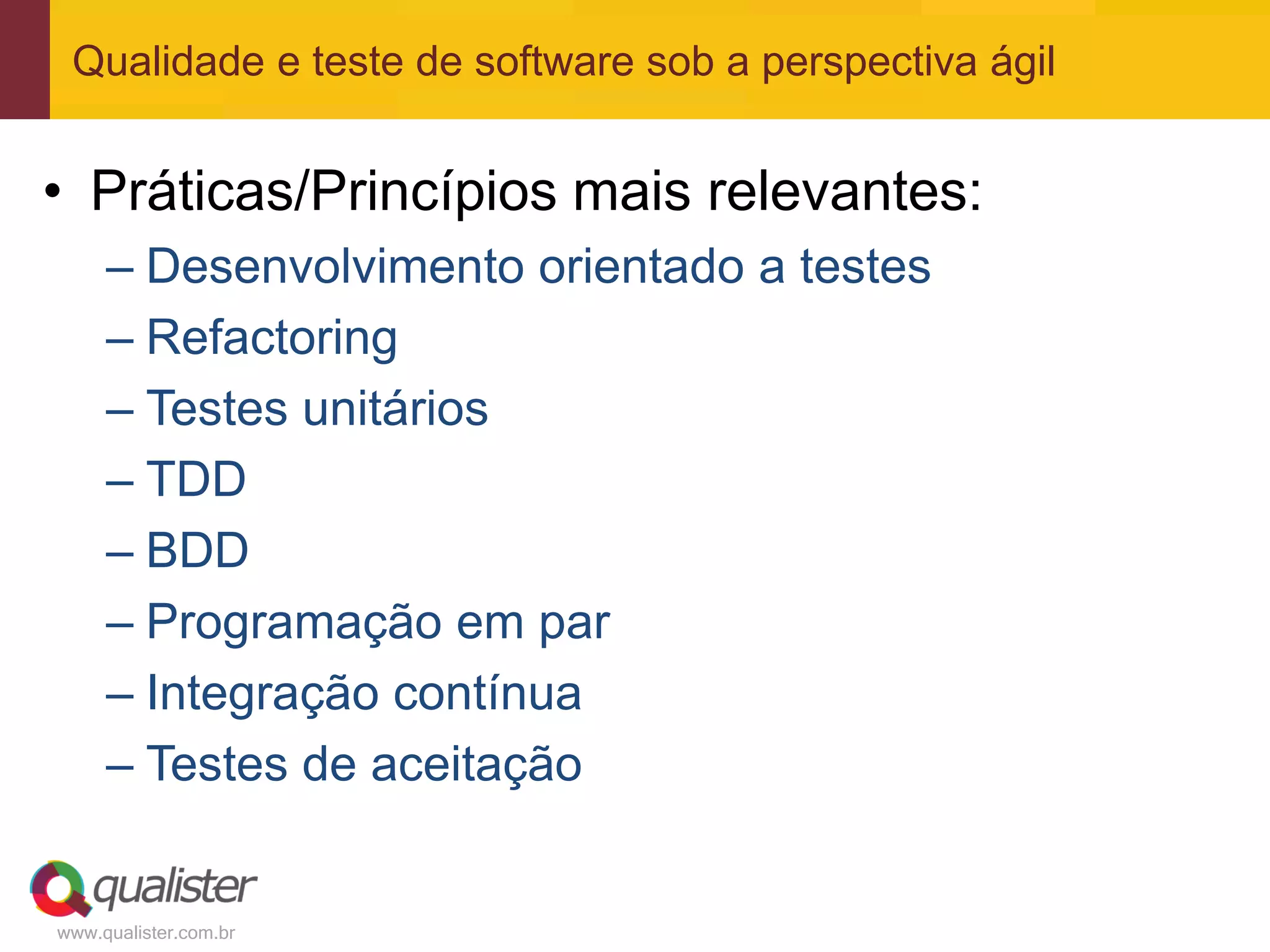 Qualidade e teste de software sob a perspectiva ágil


• Práticas/Princípios mais relevantes:
     – Desenvolvimento orientado a testes
     – Refactoring
     – Testes unitários
     – TDD
     – BDD
     – Programação em par
     – Integração contínua
     – Testes de aceitação


www.qualister.com.br
 