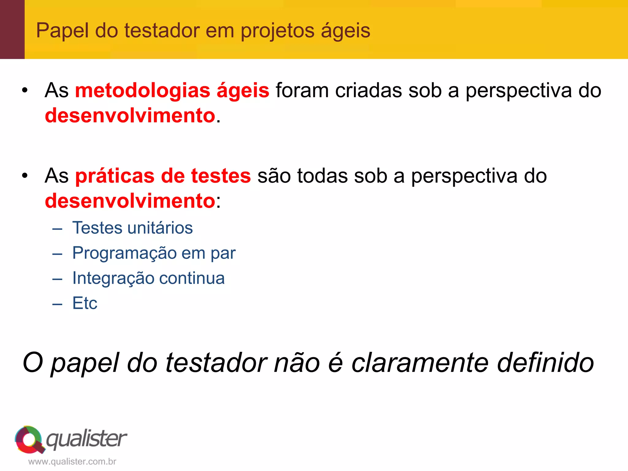 Papel do testador em projetos ágeis

• As metodologias ágeis foram criadas sob a perspectiva do
  desenvolvimento.

• As práticas de testes são todas sob a perspectiva do
  desenvolvimento:
     –   Testes unitários
     –   Programação em par
     –   Integração continua
     –   Etc


O papel do testador não é claramente definido


www.qualister.com.br
 