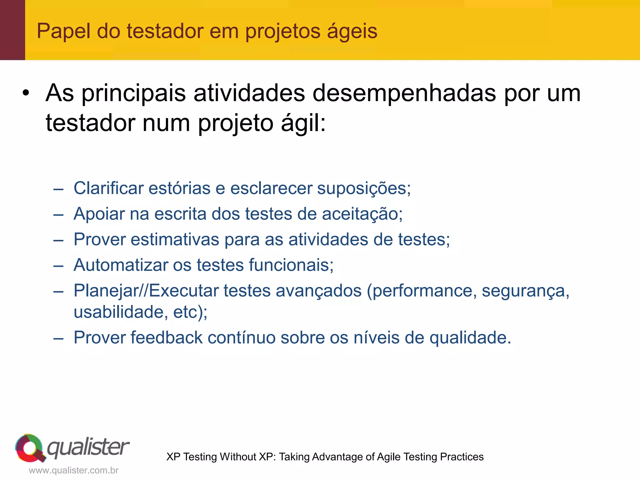 Papel do testador em projetos ágeis

• As principais atividades desempenhadas por um
  testador num projeto ágil:

     – Clarificar estórias e esclarecer suposições;
     – Apoiar na escrita dos testes de aceitação;
     – Prover estimativas para as atividades de testes;
     – Automatizar os testes funcionais;
     – Planejar//Executar testes avançados (performance, segurança,
       usabilidade, etc);
     – Prover feedback contínuo sobre os níveis de qualidade.




                       XP Testing Without XP: Taking Advantage of Agile Testing Practices
www.qualister.com.br
 