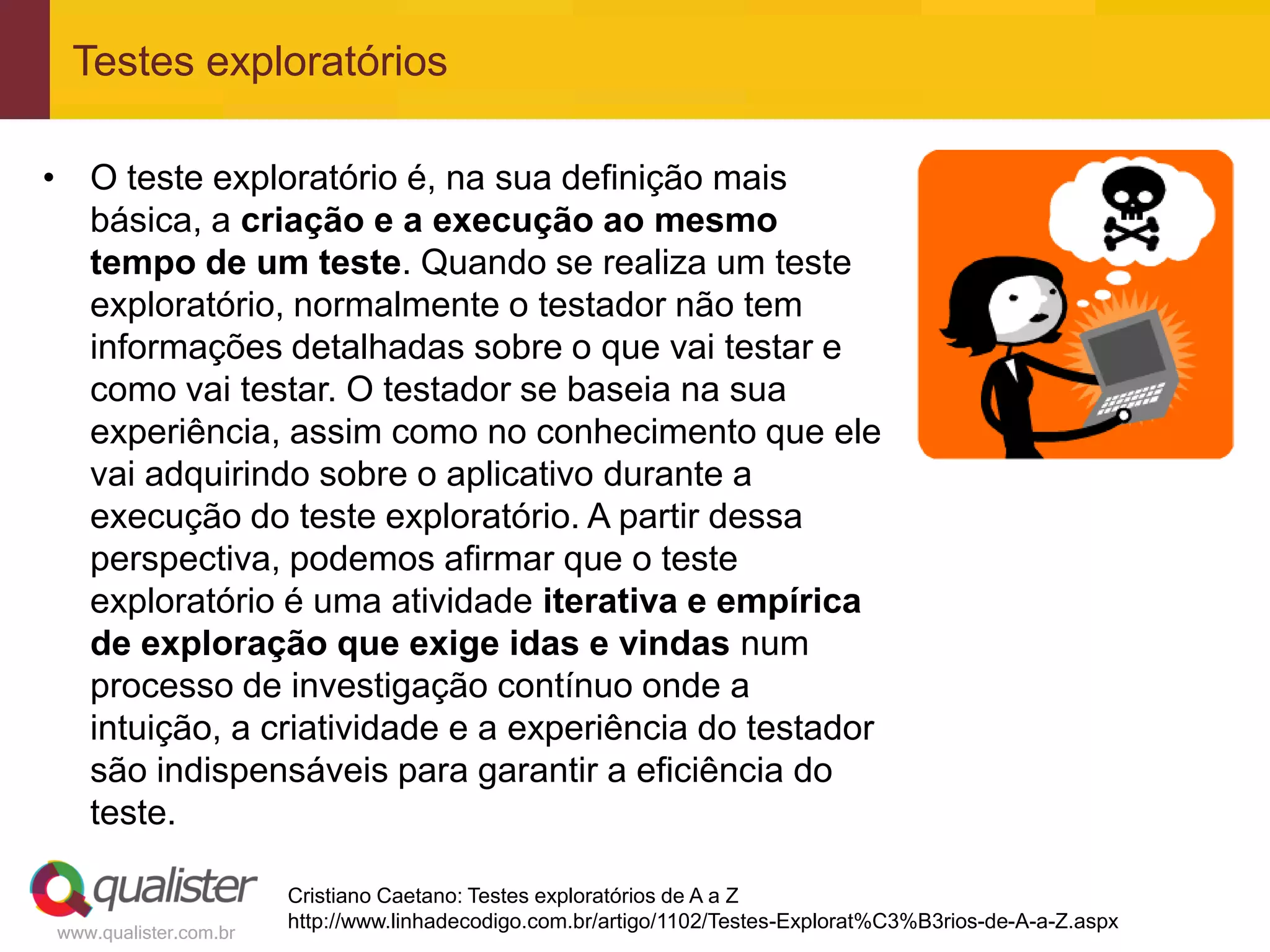 Testes exploratórios

• O teste exploratório é, na sua definição mais
  básica, a criação e a execução ao mesmo
  tempo de um teste. Quando se realiza um teste
  exploratório, normalmente o testador não tem
  informações detalhadas sobre o que vai testar e
  como vai testar. O testador se baseia na sua
  experiência, assim como no conhecimento que ele
  vai adquirindo sobre o aplicativo durante a
  execução do teste exploratório. A partir dessa
  perspectiva, podemos afirmar que o teste
  exploratório é uma atividade iterativa e empírica
  de exploração que exige idas e vindas num
  processo de investigação contínuo onde a
  intuição, a criatividade e a experiência do testador
  são indispensáveis para garantir a eficiência do
  teste.

                       Cristiano Caetano: Testes exploratórios de A a Z
                       http://www.linhadecodigo.com.br/artigo/1102/Testes-Explorat%C3%B3rios-de-A-a-Z.aspx
www.qualister.com.br
 