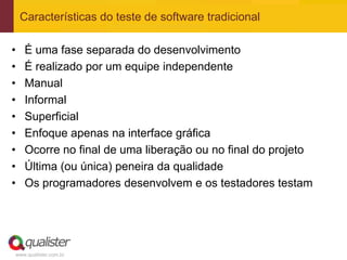 Características do teste de software tradicional

•   É uma fase separada do desenvolvimento
•   É realizado por um equipe independente
•   Manual
•   Informal
•   Superficial
•   Enfoque apenas na interface gráfica
•   Ocorre no final de uma liberação ou no final do projeto
•   Última (ou única) peneira da qualidade
•   Os programadores desenvolvem e os testadores testam




www.qualister.com.br
 