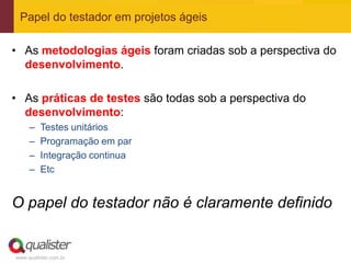 Papel do testador em projetos ágeis

• As metodologias ágeis foram criadas sob a perspectiva do
  desenvolvimento.

• As práticas de testes são todas sob a perspectiva do
  desenvolvimento:
     –   Testes unitários
     –   Programação em par
     –   Integração continua
     –   Etc


O papel do testador não é claramente definido


www.qualister.com.br
 