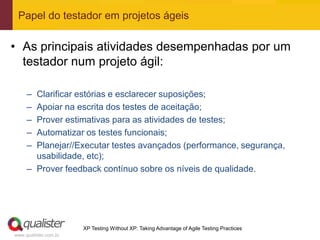 Papel do testador em projetos ágeis

• As principais atividades desempenhadas por um
  testador num projeto ágil:

     – Clarificar estórias e esclarecer suposições;
     – Apoiar na escrita dos testes de aceitação;
     – Prover estimativas para as atividades de testes;
     – Automatizar os testes funcionais;
     – Planejar//Executar testes avançados (performance, segurança,
       usabilidade, etc);
     – Prover feedback contínuo sobre os níveis de qualidade.




                       XP Testing Without XP: Taking Advantage of Agile Testing Practices
www.qualister.com.br
 
