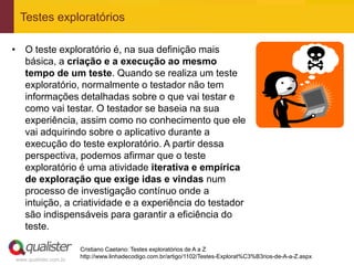 Testes exploratórios

• O teste exploratório é, na sua definição mais
  básica, a criação e a execução ao mesmo
  tempo de um teste. Quando se realiza um teste
  exploratório, normalmente o testador não tem
  informações detalhadas sobre o que vai testar e
  como vai testar. O testador se baseia na sua
  experiência, assim como no conhecimento que ele
  vai adquirindo sobre o aplicativo durante a
  execução do teste exploratório. A partir dessa
  perspectiva, podemos afirmar que o teste
  exploratório é uma atividade iterativa e empírica
  de exploração que exige idas e vindas num
  processo de investigação contínuo onde a
  intuição, a criatividade e a experiência do testador
  são indispensáveis para garantir a eficiência do
  teste.

                       Cristiano Caetano: Testes exploratórios de A a Z
                       http://www.linhadecodigo.com.br/artigo/1102/Testes-Explorat%C3%B3rios-de-A-a-Z.aspx
www.qualister.com.br
 