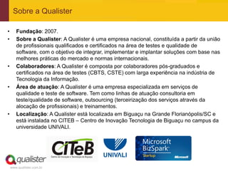 Sobre a Qualister

•      Fundação: 2007.
•      Sobre a Qualister: A Qualister é uma empresa nacional, constituída a partir da união
       de profissionais qualificados e certificados na área de testes e qualidade de
       software, com o objetivo de integrar, implementar e implantar soluções com base nas
       melhores práticas do mercado e normas internacionais.
•      Colaboradores: A Qualister é composta por colaboradores pós-graduados e
       certificados na área de testes (CBTS, CSTE) com larga experiência na indústria de
       Tecnologia da Informação.
•      Área de atuação: A Qualister é uma empresa especializada em serviços de
       qualidade e teste de software. Tem como linhas de atuação consultoria em
       teste/qualidade de software, outsourcing (terceirização dos serviços através da
       alocação de profissionais) e treinamentos.
•      Localização: A Qualister está localizada em Biguaçu na Grande Florianópolis/SC e
       está instalada no CITEB – Centro de Inovação Tecnologia de Biguaçu no campus da
       universidade UNIVALI.




    www.qualister.com.br
 