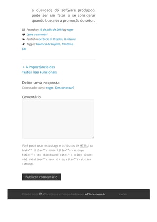  A importância dos
Testes não Funcionais
a qualidade do software produzido,
pode ser um fator a se considerar
quando busca-se a promoção do setor.
 Posted on 15 de julho de 2014 by roger
 Leave a comment
 Posted in Gerência de Projetos, Ti Interna
 Tagged Gerência de Projetos, Ti Interna
Edit
Deixe uma resposta
Conectado como roger. Desconectar?
Comentário
Você pode usar estas tags e atributos de HTML: <a
href=""title=""><abbrtitle=""><acronym
title=""><b><blockquotecite=""><cite><code>
<deldatetime=""><em><i><qcite=""><strike>
<strong>
Publicar comentário
Criado com  Wordpress e hospedado com uPlace.com.br Início
 