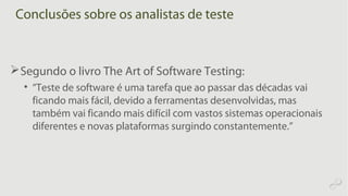 Conclusões sobre os analistas de teste
Segundo o livro The Art of Software Testing:
• “Teste de software é uma tarefa que ao passar das décadas vai
ficando mais fácil, devido a ferramentas desenvolvidas, mas
também vai ficando mais difícil com vastos sistemas operacionais
diferentes e novas plataformas surgindo constantemente.”
 