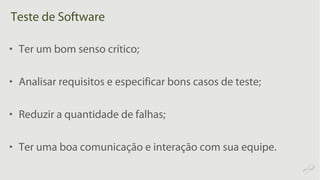 Teste de Software
• Ter um bom senso crítico;
• Analisar requisitos e especificar bons casos de teste;
• Reduzir a quantidade de falhas;
• Ter uma boa comunicação e interação com sua equipe.
 