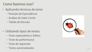 Como fazemos isso?
• Aplicando técnicas de teste:
– Partição de Equivalência
– Análise do Valor Limite
– Tabela de Decisão
• Utilizando tipos de testes:
– Teste exploratório e AdHoc
– Teste de performance
– Teste de regressão
– Testes automatizados
 