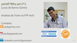printf(“Who am I?”);
Lucas de Barros Gomes
Analista de Teste na FPF-tech
Contatos:
• lucasbgomes.com
• luka.lbg@gmail.com
• br.linkedin.com/in/lgomesam
 