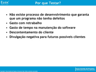Por que Testar?Não existe processo de desenvolvimento que garanta que um programa não tenha defeitos Gasto com retrabalhoGasto de tempo na manutenção do softwareDescontentamento do clienteDivulgação negativa para futuros possíveis clientes 