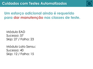 Cuidados com Testes Automatizados
Um esforço adicional ainda é requerido
para dar manutenção nas classes de teste.
Módulo EAD
Sucesso: 57
Skip: 27 / Falha: 23
Módulo Lato Sensu:
Sucesso: 40
Skip: 12 / Falha: 15
 