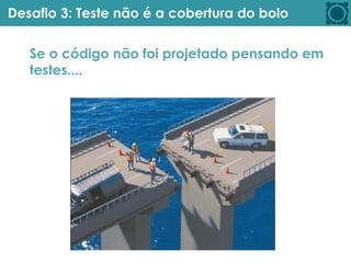 Desafio 3: Teste não é a cobertura do bolo
Se o código não foi projetado pensando em
testes....
 