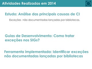 Atividades Realizadas em 2014
Guias de Desenvolvimento: Como tratar
exceções nos SIGs?
Estudo: Análise das principais causas de CI
Ferramenta implementada: Identificar exceções
não documentadas lançadas por bibliotecas
Exceções não documentadas lançadas por bibliotecas.
 