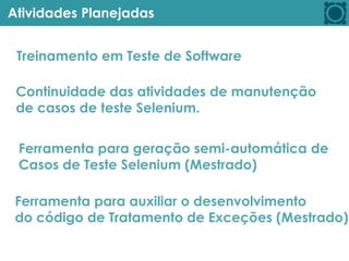 Atividades Planejadas
Treinamento em Teste de Software
Continuidade das atividades de manutenção
de casos de teste Selenium.
Ferramenta para geração semi-automática de
Casos de Teste Selenium (Mestrado)
Ferramenta para auxiliar o desenvolvimento
do código de Tratamento de Exceções (Mestrado)
 