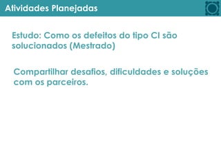 Atividades Planejadas
Estudo: Como os defeitos do tipo CI são
solucionados (Mestrado)
Compartilhar desafios, dificuldades e soluções
com os parceiros.
 