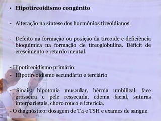 • Hipotireoidismo congênito
- Alteração na síntese dos hormônios tireoidianos.
- Defeito na formação ou posição da tireoide e deficiência
bioquímica na formação de tireoglobulina. Déficit de
crescimento e retardo mental.
- Hipotireoidismo primário
- Hipotireoidismo secundário e terciário
- Sinais: hipotonia muscular, hérnia umbilical, face
grosseira e pele ressecada, edema facial, suturas
interparietais, choro rouco e icterícia.
- O diagnóstico: dosagem de T4 e TSH e exames de sangue.
 