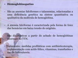 • Hemoglobinopatias
- São as anemias falciformes e talassemias, relacionadas a
uma deficiência genética na síntese quantitativa ou
qualitativa da molécula de hemoglobina.
- A anemia falciforme é caracterizada pela forma de foice
das hemácias em baixa tensão de oxigênio.
- São diagnosticas a partir do achado de hemoglobinas
anormais no TTN.
- Tratamento: medidas profiláticas com antibioticoterapia,
suplementação com acido fólico, vitaminas, transfusões e
uso de hidroxiureia.
 