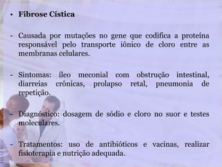 • Fibrose Cística
- Causada por mutações no gene que codifica a proteína
responsável pelo transporte iônico de cloro entre as
membranas celulares.
- Sintomas: íleo meconial com obstrução intestinal,
diarreias crônicas, prolapso retal, pneumonia de
repetição.
- Diagnóstico: dosagem de sódio e cloro no suor e testes
moleculares.
- Tratamentos: uso de antibióticos e vacinas, realizar
fisioterapia e nutrição adequada.
 