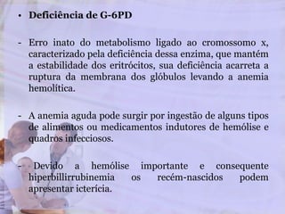 • Deficiência de G-6PD
- Erro inato do metabolismo ligado ao cromossomo x,
caracterizado pela deficiência dessa enzima, que mantém
a estabilidade dos eritrócitos, sua deficiência acarreta a
ruptura da membrana dos glóbulos levando a anemia
hemolítica.
- A anemia aguda pode surgir por ingestão de alguns tipos
de alimentos ou medicamentos indutores de hemólise e
quadros infecciosos.
- Devido a hemólise importante e consequente
hiperbillirrubinemia os recém-nascidos podem
apresentar icterícia.
 